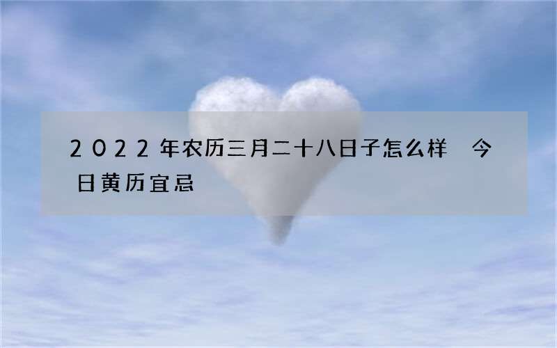 2022年农历三月二十八日子怎么样 今日黄历宜忌